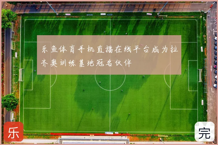 乐鱼体育手机直播在线平台成为拉齐奥训练基地冠名伙伴